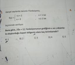 Gerçel sayılarda tanımlı f fonksiyonu,
x + 2
f(x) =
X-3
>
x < 1 ise
x ≥ 1 ise
3.3.1
biçiminde veriliyor.
Buna göre, If(x + 1)| fonksiyonunun grafiğinin x ve y ekseniy-
le oluşturduğu kapalı bölgenin alanı kaç birimkaredir?
A) 1
B) 2
C) 3
D) 4
1
1
1
1
1
1
1
E) 5
1
1
1
1
1
1
1
4.
1
1
1
1