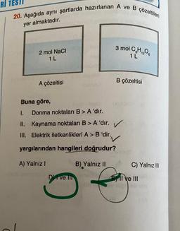 RI TES
20. Aşağıda aynı şartlarda hazırlanan A ve B çözeltileri
yer almaktadır.
2 mol NaCl
1 L
A çözeltisi
Buna göre,
Donma noktaları B > A 'dır.
I.
II. Kaynama noktaları B > A 'dır.
III. Elektrik iletkenlikleri A > B'dir.
DI ve III
3 mol C₂H₁206
12
1 L
✓
'dir.✓
yargılarından hangileri doğrudur?
A) Yalnız I
B) Yalnız II
B çözeltisi
C) Yalnız III
I ve III
A