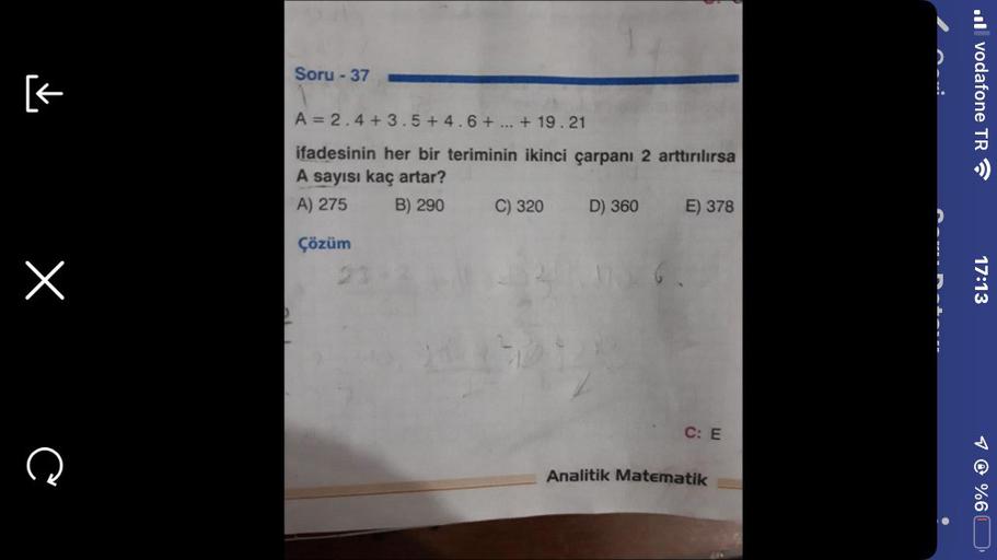 [←
x
C
Soru - 37
A = 2.4+3.5+4.6+ ... + 19.21
ifadesinin her bir teriminin ikinci çarpanı 2 arttırılırsa
A sayısı kaç artar?
A) 275
B) 290
Çözüm
110
C) 320
D) 360
E) 378
C: E
Analitik Matematik
.vodafone TR
17:13
1 @ %6