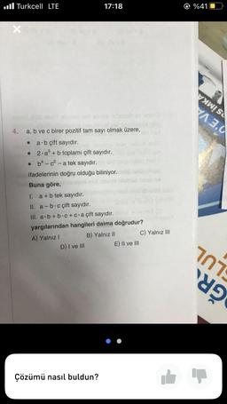 Turkcell LTE
4.
a, b ve c birer pozitif tam sayı olmak üzere,
● a b çift sayıdır.
•
2 a³ + b toplamı çift sayıdır.
b4-c²-a tek sayıdır.
ifadelerinin doğru olduğu biliniyor.
.
17:18
Buna göre,
I. a + b tek sayıdır.
II. a-b-c çift sayıdır.
III. a.b+b.c+ c.a çift sayıdır.
yargılarından hangileri daima doğrudur?
A) Yalnız I
B) Yalnız II
D) I ve III
Çözümü nasıl buldun?
E) II ve III
C) Yalnız III
@ %41
A 3.0
101