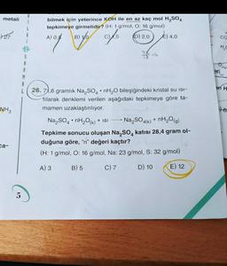 metali
27
NH3
ca-
5
G
A
R
M
bilmek için yeterince KOH ile en az kaç mol H₂SO4
tepkimeye girmelidir? (H: 1 g/mol, O: 16 g/mol)
A) 0,5
(D) 2,0
E) 4,0
011/09/5
B) 10
C),5
78=4
26. 71,6 gramlık Na₂SO4 nH₂O bileşiğindeki kristal su ISI-
tilarak denklemi verilen aşağıdaki tepkimeye göre ta-
mamen uzaklaştırılıyor.
.
Na₂SO4 nH₂O(k) + ISI
Na₂SO4(k) + nH₂O(g)
Tepkime sonucu oluşan Na₂SO4 katısı 28,4 gram ol-
duğuna göre, "n" değeri kaçtır?
(H: 1 g/mol, O: 16 g/mol, Na: 23 g/mol, S: 32 g/mol)
A) 3 B) 5
C) 7
D) 10
E) 12
C
CO
H₂C
(2(g)
(s)
in H
98