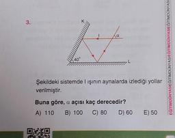 3.
H
40°
L
Şekildeki sistemde I ışının aynalarda izlediği yollar
verilmiştir.
OXXO
Buna göre, a açısı kaç derecedir?
A) 110 B) 100 C) 80 D) 60
E) 50
SIEĞİTİMDÜNYASI
EĞİTİMDÜNYASIEĞITIMDÜNYASIEĞİTİMDÜNY