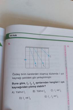 TYT Fizik
6.
Özdeş birim karelerden oluşmuş düzlemde I ışık
kaynağı şekildeki gibi yerleştirilmiştir.
Buna göre, 1₁, 12, 13 ışınlarından hangileri I ışık
kaynağından çıkmış olabilir?
A) Yalnız I,
D) I, ve l
B) Yalnız I
3
NYASI EĞİTİM DÜNYASIEĞİTİM DÜNYASI EĞİTİM DÜNYASIEĞİTİM DÜNYASI EĞİTİM DÜNYASI
C) 1, ve 1₂
E) ₁, ₂ vel