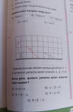 1.
II. Görüntü terstir.
III. Cismin boyu ile görüntünün boyu eşittir.
ifadelerinden hangileri doğrudur?
A) Yalnız I
B) Yalnız II
D) I ve II
X
y
A) 0 =B=a
C) 0<ß < a
C) Yalnız III
E) I ve III
Tabanda bulunan düzlem aynaya gönderilen X, Y,
Z ışınlarının yansıma açıları sırasıyla a, B. 0'dir.
E) 0 =ß<a
Z
Buna göre, ışınların yansıma açıları arasında
ilişki nasıldır?
B)
α<B<0
D) 0> a =ß
EĞİTİM DÜNYASIEĞİTİM DÜNYASI EĞİTİM DÜNYASEĞİTİM DUN
dad
A)
10
175