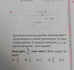 12.
A)
3
H
1
3
B)
G
Eşit karelere bölünmüş şekildeki düzlemde sabit V
hızıyla ilerleyen A cisminin görüntüsünü, G nokta-
sındaki gözlemci K aynasına baktığında tk, Lay-
nasına baktığında t süre izleyebilir.
tk
t₁
I
Buna göre, oranı nedir? (Birim kareler öz-
deştir)
C) 1
K
A
D)
E) 2
DÜNYASI EĞİTİM DÜNYASIEĞİTİM DÜNYASI EĞİTİM DÜNYASI EĞİTİM DÜNYASI EĞİTİM DÜNYA
15