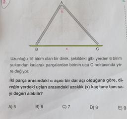 2.
B
A) 5
A
a
B) 6
X
Uzunluğu 15 birim olan bir direk, şekildeki gibi yerden 6 birim
yukarıdan kırılarak parçalardan birinin ucu C noktasında ye-
re değiyor.
C
İki parça arasındaki a açısı bir dar açı olduğuna göre, di-
reğin yerdeki uçları arasındaki uzaklık (x) kaç tane tam sa-
yı değeri alabilir?
C) 7
d
D) 8
E) 9