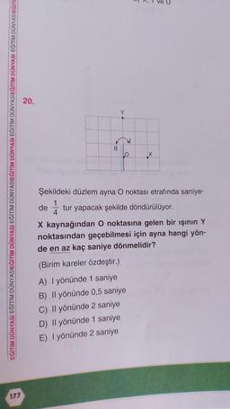 EĞİTİM DÜNYASI EĞİTİM DÜNYASIEĞİTİM DÜNYASI EĞİTİM DÜNYASIEĞİTİM DÜNYASI EĞİTİM DÜNYASIEĞİTİM DÜNYASI EĞİTİM DÜNYASIEĞİTİ
177
20.
11
Şekildeki düzlem ayna O noktası etrafında saniye-
1
tur yapacak şekilde döndürülüyor.
4
de
X kaynağından O noktasına gelen bir ışının Y
noktasından geçebilmesi için ayna hangi yön-
de en az kaç saniye dönmelidir?
(Birim kareler özdeştir.)
A) I yönünde 1 saniye
B) Il yönünde 0,5 saniye
C) Il yönünde 2 saniye
D) Il yönünde 1 saniye
E) I yönünde 2 saniye