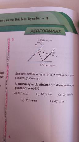 anunu ve Düzlem Aynalar - II
sal
ebi-
UNYASIEĞİTİMDÜNYASIEĞİTİMDÜNYASIEĞİTİMDÜNYASIEĞITIMDÜNY
IMDÜNYASIEĞİTİMDÜNYASIEĞİTİMDÜNYASI
4.
3.
PERFORMANS
1.Düzlem ayna
10°
2.Düzlem ayna
Şekildeki sistemde I ışınının düz aynalardaki yan-
sımaları gösterilmiştir.
1. düzlem ayna ok yönünde 10° dönerse 0 açısı
için ne söylenebilir?
A) 20° artar
D) 10° azalır
B) 10° artar
C) 20° azalır
E) 40° artar