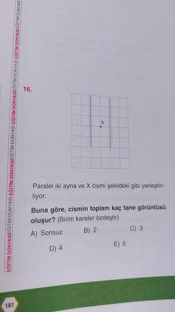 181
EĞİTİM DÜNYASIEĞİTİM DÜNYASI EĞİTİM DÜNYASIEĞİTİM DÜNYASI EĞİTİM DÜNYASIEĞİTİM DÜNYASI EĞİTİM DÜNYASI EĞİTİM DÜNYASI
16.
X
Paralel iki ayna ve X cismi şekildeki gibi yerleştiri-
liyor.
Buna göre, cismin toplam kaç tane görüntüsü
oluşur? (Birim kareler özdeştir)
A) Sonsuz
B) 2
D) 4
E) 5
C) 3