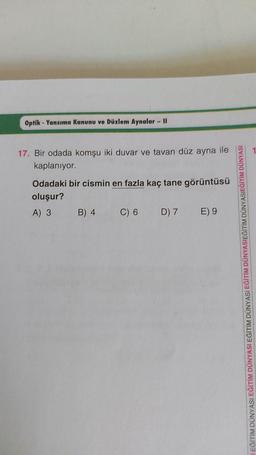 Optik - Yansıma Kanunu ve Düzlem Aynalar - 11
17. Bir odada komşu iki duvar ve tavan düz ayna ile
kaplanıyor.
Odadaki bir cismin en fazla kaç tane görüntüsü
oluşur?
A) 3 B) 4
C) 6 D) 7 E) 9
EĞİTİM DÜNYASI EĞİTİM DÜNYASI EĞİTİM DÜNYASI EĞİTİM DÜNYASIEĞİTİM DÜNYASIEĞİTİM DÜNYASI