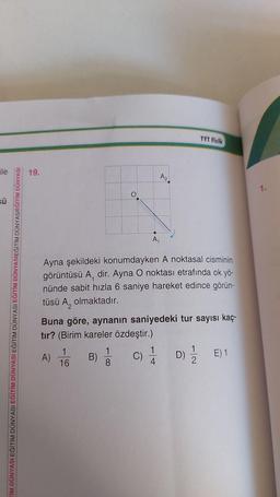 ile
sü
TİM DÜNYASI EĞİTİM DÜNYASI EĞİTİM DÜNYASI EĞİTİM DÜNYASI EĞİTİM DÜNYASIEĞİTİM DÜNYASIEĞİTİM DÜNYASI
19.
A)
Ayna şekildeki konumdayken A noktasal cisminin
görüntüsü A, dir. Ayna O noktası etrafında ok yö-
nünde sabit hızla 6 saniye hareket edince görün-
tüsü A, olmaktadır.
1
16
A₁
Buna göre, aynanın saniyedeki tur sayısı kaç-
tır? (Birim kareler özdeştir.)
B)
8
A₂
TYT Fizik
C) 1/1/2
4
1
D) / E) 1
1.