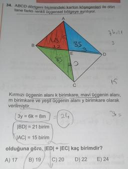 34. ABCD dörtgeni biçimindeki karton köşegenleri ile dört
tane farklı renkli üçgensel bölgeye ayrılıyor.
B
12
A
BS
E
D
C
74=21
3
15
Kırmızı üçgenin alanı k birimkare, mavi üçgenin alanı,
m birimkare ve yeşil üçgenin alanı y birimkare olarak
verilmiştir.
3y = 6k = 8m
24
Y =
|BD| = 21 birim
|AC| = 15 birim
olduğuna göre, |ED| + |EC| kaç birimdir?
A) 17
B) 19
C) 20
D) 22
E) 24