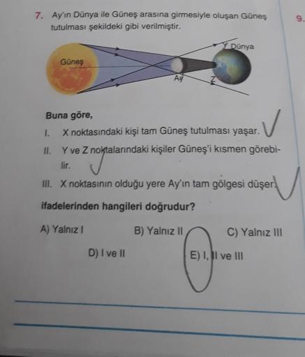 7. Ay'ın Dünya ile Güneş arasına girmesiyle oluşan Güneş
tutulması şekildeki gibi verilmiştir.
Güneş
Y Dünya
Buna göre,
✓
1.
X noktasındaki kişi tam Güneş tutulması yaşar.
Y ve Z noktalarındaki kişiler Güneş'i kısmen görebi-
lir.
noktala
III. X noktasının 