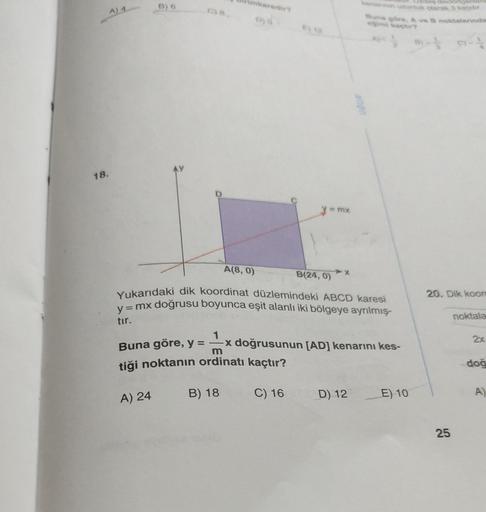 18.
A) 4
B) 6
C) 8,
B
A) 24
imkaredir?
A(8, 0)
y = mx
B(24, 0)
eş dikdörtgenier
kenannin uzunluk olarak 3 katıdır.
Yukarıdaki dik koordinat düzlemindeki ABCD karesi
y = mx doğrusu boyunca eşit alanlı iki bölgeye ayrılmış-
tır.
Buna göre, A ve B noktalarınd