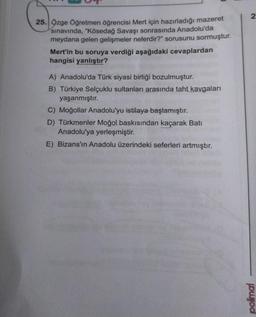 25. Özge Öğretmen öğrencisi Mert için hazırladığı mazeret
sınavında, "Kösedağ Savaşı sonrasında Anadolu'da
meydana gelen gelişmeler nelerdir?" sorusunu sormuştur.
Mert'in bu soruya verdiği aşağıdaki cevaplardan
hangisi yanlıştır?
A) Anadolu'da Türk siyasi birliği bozulmuştur.
B) Türkiye Selçuklu sultanları arasında taht kavgaları
yaşanmıştır.
C) Moğollar Anadolu'yu istilaya başlamıştır.
D) Türkmenler Moğol baskısından kaçarak Bati
Anadolu'ya yerleşmiştir.
E) Bizans'ın Anadolu üzerindeki seferleri artmıştır.
2
polimal