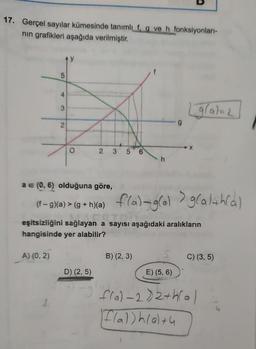 17. Gerçel sayılar kümesinde tanımlı f, g ve h fonksiyonları-
nın grafikleri aşağıda verilmiştir.
4
2
A) (0, 2)
2 3
D) (2,5)
2-3
6
a = (0, 6) olduğuna göre,
(f-g)(a) > (g+h)(a) f(a)-g(al g(alth(a)
eşitsizliğini sağlayan a sayısı aşağıdaki aralıkların
hangisinde yer alabilir?
B) (2, 3)
(gla)=21
X
5
E) (5, 6)
C) (3, 5)
f(a)-2)2+h(a)
F(a))h(a)+4