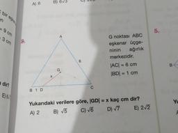 bir eşken
en
-9 cm
3 cm
a dir?
E) 6
2.
A) 6
B 1 D
X
B) 6√3
G
6
C
G noktası ABC
eşkenar üçge-
ninin
ağırlık
merkezidir.
|AC| = 6 cm
|BD| = 1 cm
Yukarıdaki verilere göre, |GD| = x kaç cm dir?
A) 2
B) √5
C) √6
D) √7
E) 2√2
5.
B
Yu
F