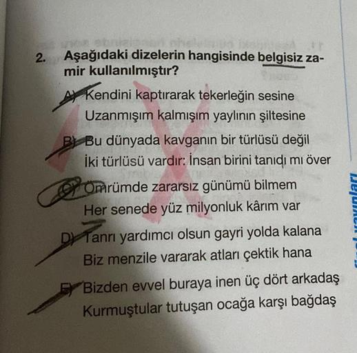 2.
Aşağıdaki dizelerin hangisinde belgisiz za-
mir kullanılmıştır?
Kendini kaptırarak tekerleğin sesine
Uzanmışım kalmışım yaylının şiltesine
B Bu dünyada kavganın bir türlüsü değil
İki türlüsü vardır: İnsan birini tanıdı mı över
Omrümde zararsız günümü bi