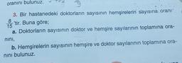 oranını bulunuz.
9
3. Bir hastanedeki doktorların sayısının hemşirelerin sayısına oranı
'tir. Buna göre;
a. Doktorların sayısının doktor ve hemşire sayılarının toplamına ora-
8
nını,
612
b. Hemşirelerin sayısının hemşire ve doktor sayılarının toplamına ora-
nını bulunuz.
an