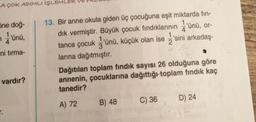 A ÇOK ADIMLI İŞLEMLER
5ne doğ-
7
1'ünü,
ni tırma-
vardır?
r.
13. Bir anne okula giden üç çocuğuna eşit miktarda fin-
dık vermiştir. Büyük çocuk fındıklarının 'ünü, or-
2
tanca çocuk'ünü, küçük olan ise 'sini arkadaş-
larına dağıtmıştır.
Dağıtılan toplam fındık sayısı 26 olduğuna göre
annenin, çocuklarına dağıttığı toplam fındık kaç
tanedir?
A) 72
B) 48
C) 36
D) 24