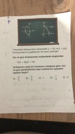 6.
A
&
y = f(x)
A)-²/22 B)
5
AC
Yukarıdaki tahtaya ikinci dereceden y = f(x) ve y = g(x)
fonksiyonlarının grafiklerinin bir kısmı çizilmiştir.
f(x) ve g(x) fonksiyonları kullanılarak oluşturulan
h(x) = 2g(x) + f(x)
fonksiyonu sabit bir fonksiyon olduğuna göre, f(x)
ve g(x) parabollerinin tepe noktalarının
toplamı kaçtır?
apsisleri
5
12.0
y = g(x)
C) -1
D)
X
bx14
-|~
E) -2