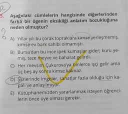 2
5. Aşağıdaki cümlelerin hangisinde diğerlerinden
farklı bir ögenin eksikliği anlatım bozukluğuna
neden olmuştur?
A) Yıllar yılı bu çorak topraklara kimse yerleşmemiş,
kimse ev bark sahibi olmamıştı.
B)
Bursa'dan bu ince ipek kumaşlar gider; kuru ye-
miş, taze meyve ve baharat gelirdi.
C) Her mevsim Çukurova'ya binlerce işçi gelir ama
üç beş ay sonra kimse kalmaz.
D) Şiirlerinde imgeler, sanatlar fazla olduğu için ka-
palı ve anlaşılmıyor.
E) Kütüphanemizden yararlanmak isteyen öğrenci-
lerin önce üye olması gerekir.