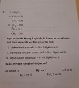 9.
I. CH₂OH
II. CH₂-OH
CH₂-OH
III. CH₂-OH
1
CH-OH
CH₂-OH
Aynı ortamda özdeş kaplarda bulunan ve sıcaklıkları
eşit olan yukarıda verilen sıvılar ile ilgili,
1. Viskoziteleri arasında | > | > III ilişkisi vardır.
II. Kaynama noktaları arasında III >II>I ilişkisi vardır.
III. Uçuculukları arasında | > | > III ilişkisi vardır.
ifadelerinden hangileri doğrudur?
A) Yalnız III
D) II ve III
B) I ve II
E) I, II ve III
C) I ve III