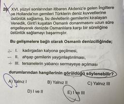 28 XVI. yüzyıl sonlarından itibaren Akdeniz'e gelen İngiltere
ve Hollanda'nın gemileri Türklerin deniz kuvvetlerine
üstünlük sağlamış, bu devletlerin gemilerini kiralayan
Venedik, Girit'i kuşatan Osmanlı donanmasını uzun süre
engelleyerek denizde Osmanlılara karşı bir süreliğine
üstünlük sağlamayı başarmıştır.
Bu gelişmelere bağlı olarak Osmanlı denizciliğinde;
I. kadırgadan kalyona geçilmesi,
II. ahşap gemilerin yaygınlaştırılması,
III. tersanelerin yabancı sermayeye açılması
durumlarından hangilerinin görüldüğü söylenebilir?
A) Yalnız I
B) Yalnız II
C) Yalnız III
Camion
D) I ve II
E) I ve III