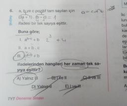 6.
4eijm6
a, b ve c pozitif tam sayıları için a=cift
(3a + 1). (b-c) = 1
2
u
1
ifadesi bir tek sayıya eşittir.
Buna göre;
3
1. ab-c + b 2
1
II. a+b.c
III.
1. ca+b
1
ca+b + b
J
ifadelerinden hangileri her zaman tek sa-
yıya eşittir?
A) Yalnız III
D) Yalnızl
TYT Deneme Sınavı
+(
B) Tve Il
E) Lve #
CI ve III
M
İki-
lun:
bul
kar
de
eşi
lar
tür
bil
Bu
ka
m
A