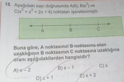 18. Aşağıdaki sayı doğrusunda A(8), B(x³) ve
C(x³ + x² + 2x + 4) noktaları işaretlenmiştir.
2
+
A
B
D) x + 1
Buna göre, A noktasının B noktasına olan
uzaklığının B noktasının C noktasına uzaklığına
oranı aşağıdakilerden hangisidir?
A)X-2
B) x-1
+
C
E) x + 2
C) X