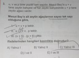 3.
u, v ve p birer pozitif tam sayıdır. Mesut Bey'in u + v
tane zeytin bahçesi ve her zeytin bahçesinde u + p tane
zeytin ağacı vardır.
Mesut Bey'e ait zeytin ağaçlarının sayısı tek sayı
olduğuna göre,
u + v + p tektir.
Git
11. u v+v.p tektir.
II. (v + 5). (p + 6) çifttir.
ifadelerinden hangileri kesinlikle doğrudur?
C) Yalnız III
A) Yalnız I
D) I ve II
B) Yalnız II
E) I ve III