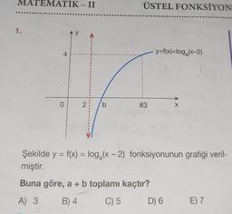 MATEMATIK - II
1.
4
0
y
2
B
S
b
ÜSTEL FONKSİYON
83
y=f(x)=log₂(x-2)
(131
X
Şekilde y = f(x) = log₂ (x - 2) fonksiyonunun grafiği veril-
miştir.
Buna göre, a + b toplamı kaçtır?
A) 3
B) 4
C) 5
D) 6
E) 7