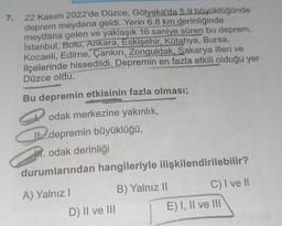 7.
22 Kasım 2022'de Düzce, Gölyaka'da 5,9 büyüklüğünde
deprem meydana geldi. Yerin 6.8 km derinliğinde
meydana gelen ve yaklaşık 16 saniye süren bu deprem,
İstanbul, Botu, Ankara, Eskişehir, Kütahya, Bursa,
Kocaeli, Edirne, Çankırı, Zonguldak, Sakarya illeri ve
ilçelerinde hissedildi. Depremin en fazla etkili olduğu yer
Düzce oldu.
OPUSC
Bu depremin etkisinin fazla olması;
odak merkezine yakınlık,
It depremin büyüklüğü,
. odak derinliği
durumlarından hangileriyle ilişkilendirilebilir?
A) Yalnız I
D) II ve III
B) Yalnız II
C) I ve Il
E) I, II ve III