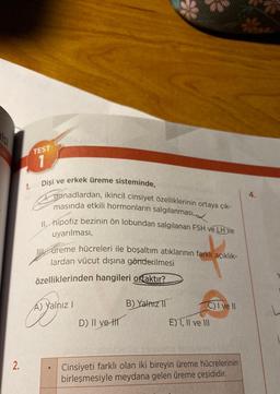 ist
2.
1.
TEST
1
Dişi ve erkek üreme sisteminde,
gonadlardan, ikincil cinsiyet özelliklerinin ortaya çık-
masında etkili hormonların salgılanması,
Ang
II. hipofiz bezinin ön lobundan salgılanan FSH ve LH ile
uyarılması,
ureme hücreleri ile boşaltım atıklarının farklı açıklık-
lardan vücut dışına gönderilmesi
özelliklerinden hangileri ortaktır?
A) Yalnız I
D) II ve-t
B) Yalnız 11
C) I ve II
E) 1, II ve III
64102 $319000
Cinsiyeti farklı olan iki bireyin üreme hücrelerinin
birleşmesiyle meydana gelen üreme çeşididir.
4.