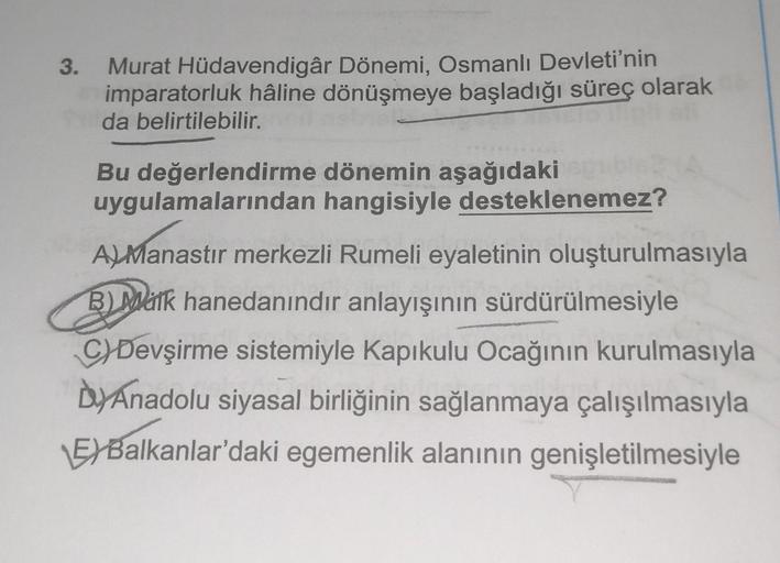 3. Murat Hüdavendigâr Dönemi, Osmanlı Devleti'nin
imparatorluk hâline dönüşmeye başladığı süreç olarak
da belirtilebilir.
Bu değerlendirme dönemin aşağıdaki
uygulamalarından
hangisiyle desteklenemez?
A) Manastir merkezli Rumeli eyaletinin oluşturulmasıyla
