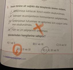 3. İnsan türüne ait sağlıklı dişi bireylerde üreme sistemi,
1. döllenmeye katılacak ikincil oositin oluşturulması,
Höstrojen ve progesteron hormonlarının salgılanması,
embriyonun tutunması ve gelişmesi için uygun orta-
min oluşturulması,
WFSH ve LH salgılarının üretilmesi
işlevlerinden hangilerine sahiptir?
A) I ve II
D) I, II ve III
www.fenbilimleriyayinlari.com
B) I ve III
slia
C) II ve IV
E) I, II, III ve IV