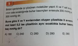 5
Birbiri içerisinde iyi çözünen moleküler yapılı X ve Y saf sivila
rının oda sıcaklığında buhar basınçları sırasıyla 200 mmHg ve
300 mmHg dir.
Buna göre X ve Y sıvılarından oluşan çözeltide X SIVISININ
mol kesri 0,2 ise çözeltinin aynı sıcaklıkta buhar basıncı
kaç mmHg dir?
A) 180 C) 240
2
9
C) 260 D) 280 E) 380