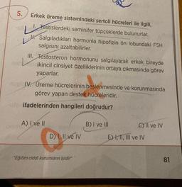 5.
Erkek üreme sistemindeki sertoli hücreleri ile ilgili,
1. Testislerdeki seminifer tüpçüklerde bulunurlar.
L'
Salgıladıkları hormonla hipofizin ön lobundaki FSH
salgısını azaltabilirler.
III. Testosteron hormonunu salgılayarak erkek bireyde
ikincil cinsiyet özelliklerinin ortaya çıkmasında görev
yaparlar.
nuel IV. Üreme hücrelerinin beslenmesinde ve korunmasında
görev yapan destek hücreleridir.
puta ifadelerinden hangileri doğrudur?
A) I ve II
D) I, II ve IV
"Eğitim ciddi kurumların işidir"
B) I ve Ill
C) II ve IV
E) I, II, III ve IV
81