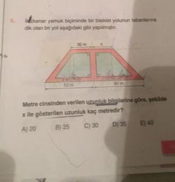 96
kenar yamuk biçiminde bir bisiklet yolunun tabanlarına
dik olan bir yol aşağıdaki gibi yapılmıştır.
80 m
90 m
Metre cinsinden verilen uzunluk bilgilerine göre, şekilde
x ile gösterilen uzunluk kaç metredir?
A) 20
C) 30
D) 35
B) 25
E) 40