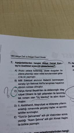 Milli Edebiyat Zevk ve Anlayışını Devam Ettirenler
7. Aşağıdakilerden hangisi Mithat Cemal Kun-
tay'ın özellikleri arasında gösterilemez?
A) Aruzu ustaca kullandığı, ulusal duyguları ön
plana çıkardığı vatan millet konularındaki şiirle-
ri ile ün yapmıştır.
B) Milli Edebiyat akımının ilkelerini benimseyen
sanatçı için Mehmet Akif'le tanışması hayatının
dönüm noktası olmuştur.
C) Yahya Kemal Beyatlı'dan da etkilenmiştir. Meş-
rutiyet Dönemi ile ilgili çalışmaları ile tanınmış,
tek romanı olan "Üç İstanbul" ile adını duyur-
muştur.
20
D) II. Abdülhamit, Meşrutiyet ve Mütareke yıllarını
anlattığı romanında gerçekçi kişiler ve ayrıntılı
tahliller sunmuştur.
E) "Türk'ün Şehnamesi" adlı şiir kitabından sonra
yazdığı "Acem Şahina" adlı şiiri Ahmet Haşim
ile birlikte yazmıştır.
11. As
$1
per eslestirmelerinden hangi-
A