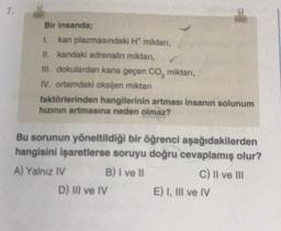7.
Bir insanda;
1.
II. kandaki adrenalin miktarı,
III. dokulardan kana geçen CO₂ miktarı,
IV. ortamdaki oksijen miktarı
kan plazmasındaki H* miktarı,
faktörlerinden hangilerinin artması insanın solunum
hızının artmasına neden olmaz?
Bu sorunun yöneltildiği bir öğrenci aşağıdakilerden
hangisini işaretlerse soruyu doğru cevaplamış olur?
A) Yalnız IV
B) I ve II
C) II ve III
D) III ve IV
E) I, III ve IV