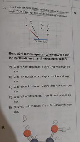 7.
8.
Eşit kare bölmeli düzleme yerleştirilen düzlem ay-
naya Xve Y ışık ışınları şekildeki gibi gönderiliyor.
M
K
Düzlem ayna
N
Buna göre düzlem aynadan yansıyan X ve Yışın-
ları harflendirilmiş hangi noktalardan geçer?
A) X ışını K noktasından, Y ışını L noktasından ge-
çer.
B) X ışını P noktasından, Y ışını N noktasından ge-
çer.
C) X ışını K noktasından, Y ışını M noktasından ge-
çer.
D) X ışını P noktasından, Y ışını K noktasından ge-
çer.
E) X ışını L noktasından, Y ışını M noktasından ge-
çer.
H
9.