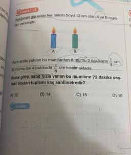 plen
ünü
in ta
96
Örnek/15
Aşağıdaki görselde her birinin boyu 12 cm olan A ve B mum-
ları verilmiştir.
Aynı anda yakılan bu mumlardan A mumu 3 dakikada
B.mumu ise 4 dakikada
cm kısalmaktadır.
A) 12
A
özüm
B
B) 14
6
Buna göre, sabit hızla yanan bu mumların 72 dakika son-
raki boyları toplamı kaç santimetredir?
1
4
C) 15
cm,
D) 16