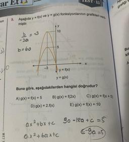 ar Et
un
:))
140
Woo
3.
Aşağıda y = f(x) ve y = g(x) fonksiyonlarının grafikleri veril
miştir.
b = -3
-20
b=60
-3
Y
10
D) g(x) = 2.f(x)
5
not
y = f(x)
-15
y = g(x)
Buna göre, aşağıdakilerden hangisi doğrudur?
A) g(x) = f(x) + 5
B) g(x) = f(2x)
C) g(x) = f(x + 5)
E) g(x) = f(x) + 10
5
ax²+bx+c 9a-18a+c=5
C-ga-s
ax²+baxtc
Aş
grafiği
Bu
kil
A