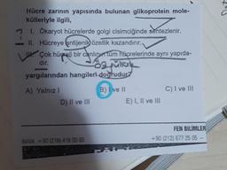 Hücre zarının yapısında bulunan glikoprotein mole-
külleriyle ilgili,
1. Ökaryot hücrelerde golgi cisimciğinde sentezlenir.
II.
Hücreye antijenik özellik kazandırır.
Çok hücreli bir canlın tüm hücrelerinde aynı yapıda-
dır.
da püllal
yargılarından hangileri doğrudur?
A) Yalnız I
D) II ve III
dürlük: +90 (216) 418 00 65
B) I ve II
E) I, II ve III
C) I ve III
FEN BILIMLER
+90 (212) 677 25 05 -