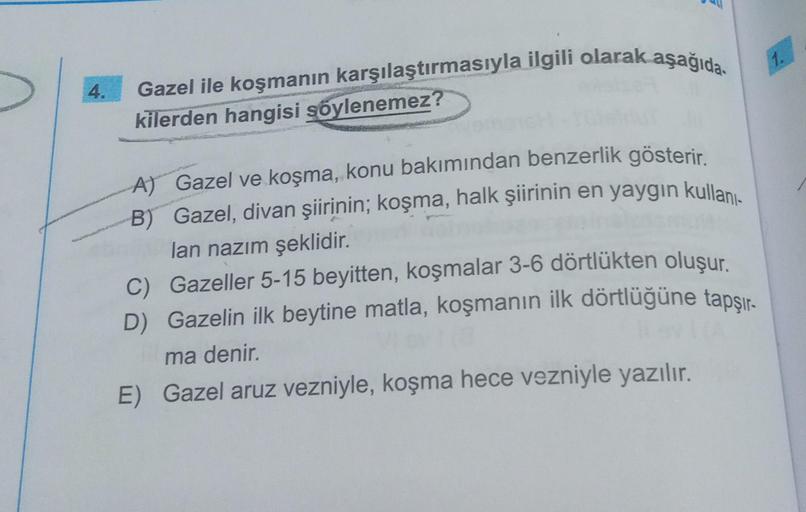 4.
Gazel ile koşmanın karşılaştırmasıyla ilgili olarak aşağıda
kilerden hangisi şöylenemez?
A) Gazel ve koşma, konu bakımından benzerlik gösterir.
B) Gazel, divan şiirinin; koşma, halk şiirinin en yaygın kullanı
lan nazım şeklidir.
C) Gazeller 5-15 beyitte