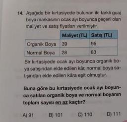 14. Aşağıda bir kırtasiyede bulunan iki farklı guaj
boya markasının ocak ayı boyunca geçerli olan
maliyet ve satış fiyatları verilmiştir.
Maliyet (TL) Satış (TL)
95
83
Organik Boya
39
Normal Boya 28
Bir kırtasiyede ocak ayı boyunca organik bo-
ya satışından elde edilen kâr, normal boya sa-
tışından elde edilen kâra eşit olmuştur.
Buna göre bu kırtasiyede ocak ayı boyun-
ca satılan organik boya ve normal boyanın
toplam sayısı en az kaçtır?
A) 91
B) 101
C) 110
D) 111