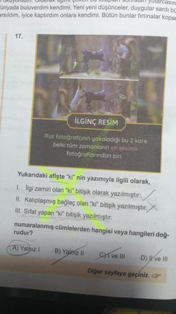 yutarcasın
ünyada buluverdim kendimi. Yeni yeni düşünceler, duygular sardı bi
arsıldım, iyice kaptırdım onlara kendimi. Bütün bunlar fırtınalar kopar
17.
İLGİNÇ RESİM
Rus fotoğrafçının yakaladığı bu 2 kare
belki tüm zamanların en sevimli
fotoğraflarından biri.
Yukarıdaki afişte "ki" nin yazımıyla ilgili olarak,
1. İlgi zamiri olan "ki" bitişik olarak yazılmıştır.
II. Kalıplaşmış bağlaç olan "ki" bitişik yazılmıştır.
III. Sifat yapan "ki" bitişik yazılmıştır.
numaralanmış cümlelerden hangisi veya hangileri doğ-
rudur?
A) Yalnız I
B) Yalnız II
C)1 ve III
Diğer sayfaya geçiniz.
D) II ve III