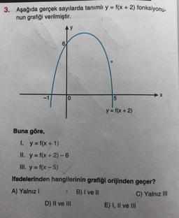 3. Aşağıda gerçek sayılarda tanımlı y = f(x + 2) fonksiyonu-
nun grafiği verilmiştir.
-1
Buna göre,
AY
0
5
D) II ve III
y = f(x + 2)
1. y = f(x + 1)
II. y = f(x + 2) - 6
III. y = f(x - 5)
ifadelerinden hangilerinin grafiği orijinden geçer?
A) Yalnız I
S B) I ve II
C) Yalnız III
E) I, II ve III