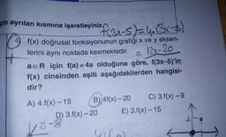 golemio veaster
çin ayrılan kısmına işaretleyiniz x-5) = 4₂ (3x - $)
4) f(x) doğrusal fonksiyonunun grafiği x ve y eksen-
lerini aynı noktada kesmektedir.
= 12x-20
a=R için f(a) = 4a olduğuna göre, f(3x-5)'in
f(x) cinsinden eşiti aşağıdakilerden hangisi-
dir?
A) 4.f(x) -15
B) Af(x)-20 C) 3.f(x) -9
E) 3.f(x) -15
D) 3.f(x)-20
y-s